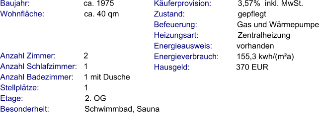Anzahl Zimmer:            2 Anzahl Schlafzimmer:   1  Anzahl Badezimmer:     1 mit Dusche Stellplätze:                     1   Etage:                            2. OG Besonderheit:                Schwimmbad, Sauna    Baujahr:                         ca. 1975 Wohnfläche:                  ca. 40 qm   Käuferprovision:            3,57%  inkl. MwSt. Zustand:                        gepflegt Befeuerung:                  Gas und Wärmepumpe Heizungsart:                  Zentralheizung Energieausweis:           vorhanden Energieverbrauch:        155,3 kwh/(m²a) Hausgeld:                     370 EUR